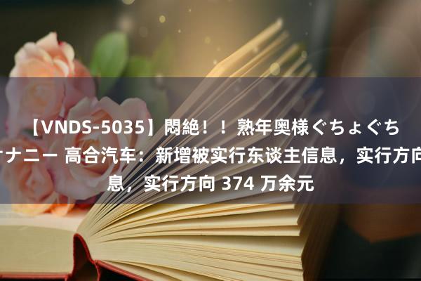 【VNDS-5035】悶絶!!熟年奥様ぐちょぐちょディルドオナニー 高合汽车:新增被实行东谈主信息,实行方向 374 万余元