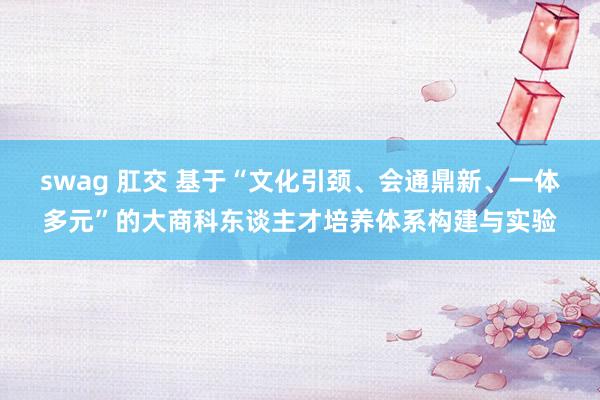 swag 肛交 基于“文化引颈、会通鼎新、一体多元”的大商科东谈主才培养体系构建与实验