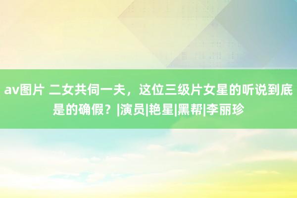 av图片 二女共伺一夫，这位三级片女星的听说到底是的确假？|演员|艳星|黑帮|李丽珍