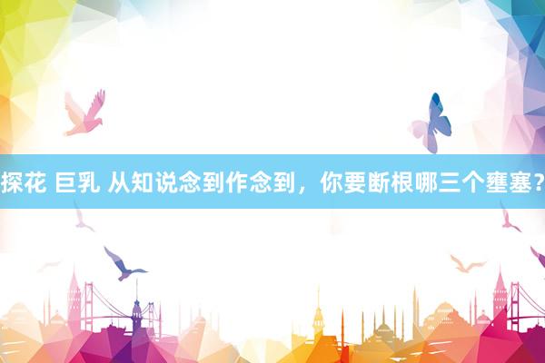 探花 巨乳 从知说念到作念到，你要断根哪三个壅塞？
