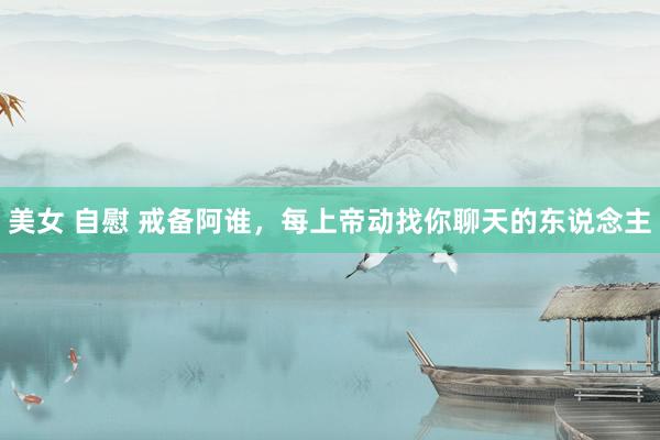 美女 自慰 戒备阿谁，每上帝动找你聊天的东说念主
