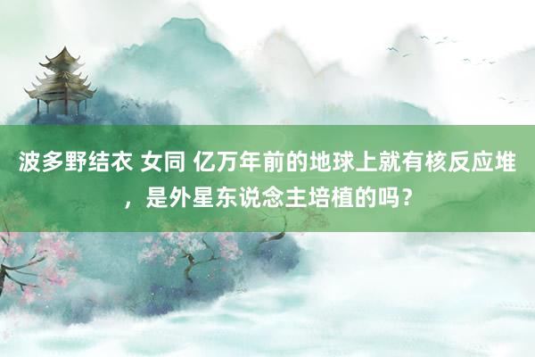 波多野结衣 女同 亿万年前的地球上就有核反应堆，是外星东说念主培植的吗？