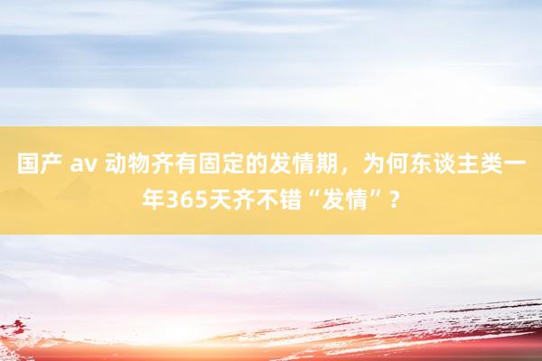 国产 av 动物齐有固定的发情期，为何东谈主类一年365天齐不错“发情”？