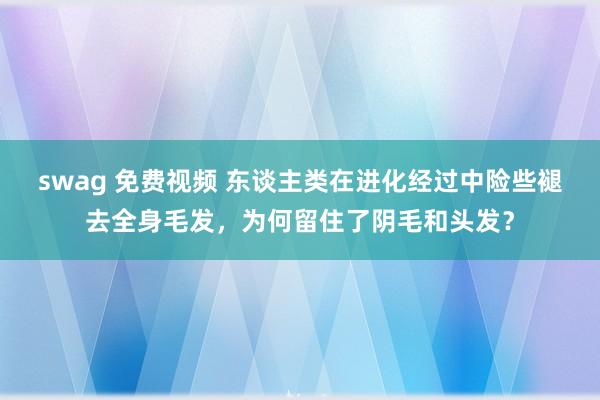 swag 免费视频 东谈主类在进化经过中险些褪去全身毛发，为何留住了阴毛和头发？