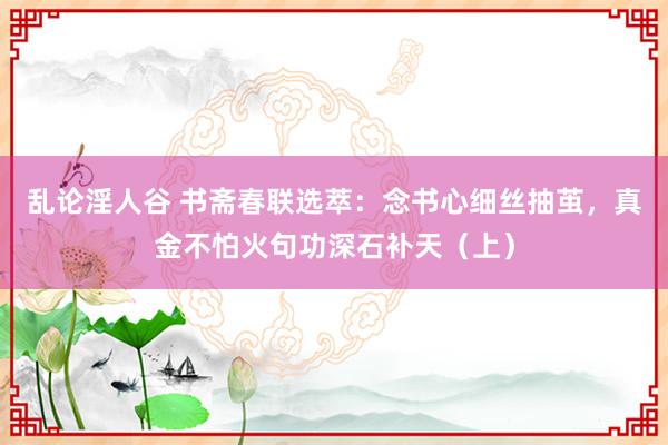 乱论淫人谷 书斋春联选萃：念书心细丝抽茧，真金不怕火句功深石补天（上）
