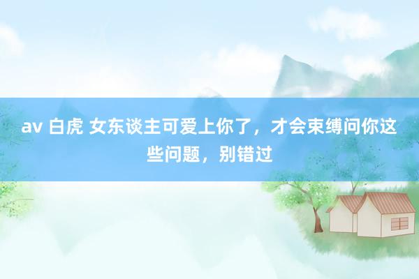 av 白虎 女东谈主可爱上你了,才会束缚问你这些问题,别错过