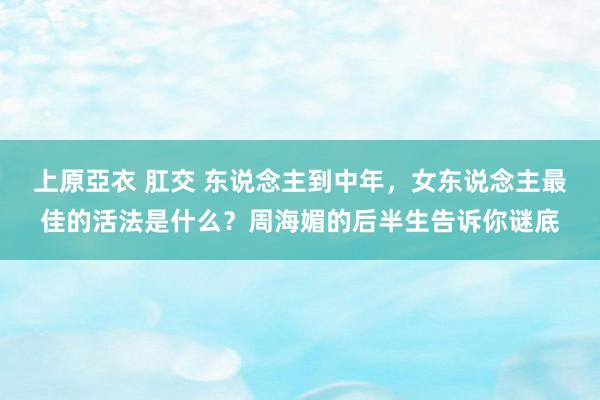 上原亞衣 肛交 东说念主到中年，女东说念主最佳的活法是什么？周海媚的后半生告诉你谜底