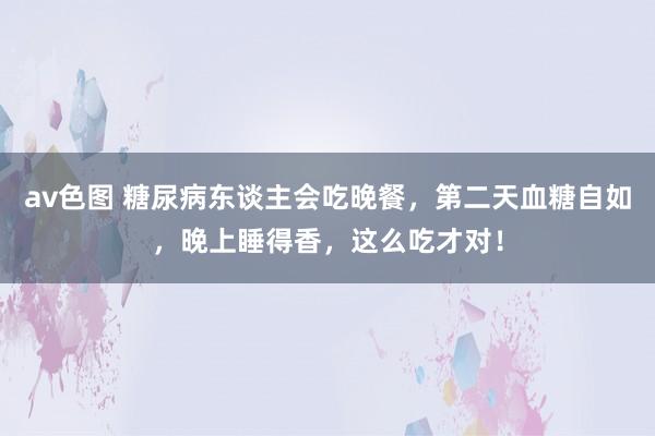 av色图 糖尿病东谈主会吃晚餐，第二天血糖自如，晚上睡得香，这么吃才对！