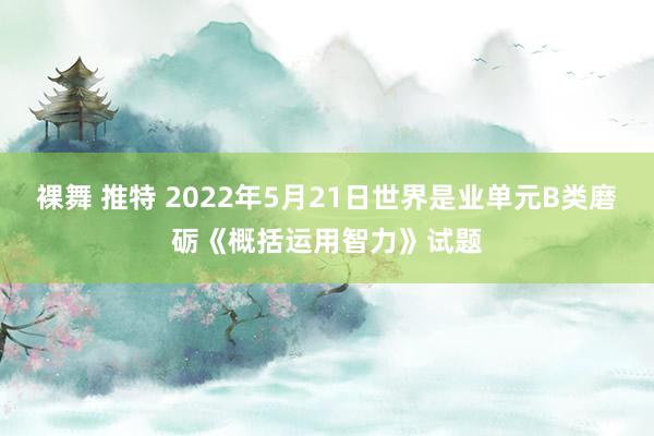 裸舞 推特 2022年5月21日世界是业单元B类磨砺《概括运用智力》试题