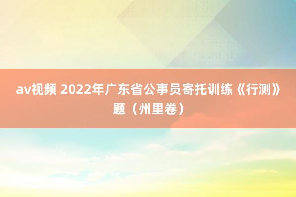 av视频 2022年广东省公事员寄托训练《行测》题（州里卷）
