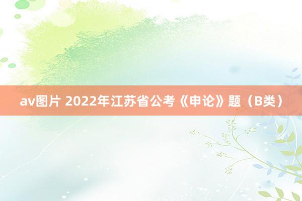 av图片 2022年江苏省公考《申论》题（B类）