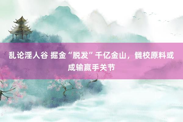 乱论淫人谷 掘金“脱发”千亿金山，雠校原料或成输赢手关节