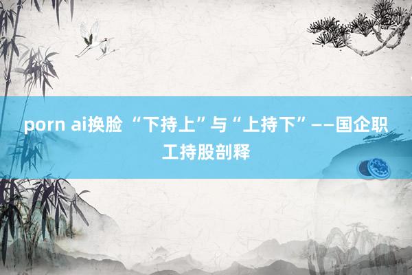 porn ai换脸 “下持上”与“上持下”——国企职工持股剖释