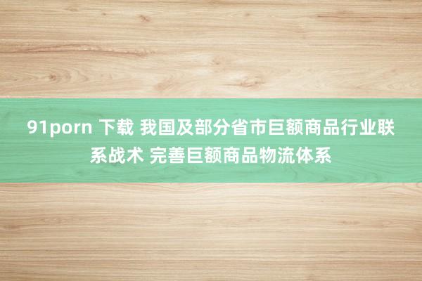 91porn 下载 我国及部分省市巨额商品行业联系战术 完善巨额商品物流体系