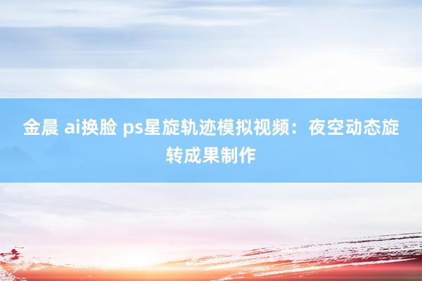 金晨 ai换脸 ps星旋轨迹模拟视频：夜空动态旋转成果制作