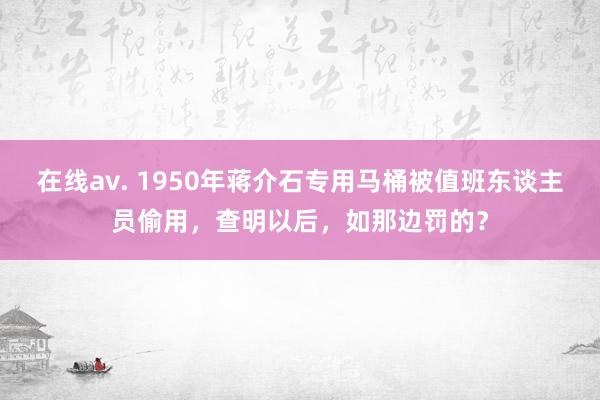 在线av. 1950年蒋介石专用马桶被值班东谈主员偷用，查明以后，如那边罚的？