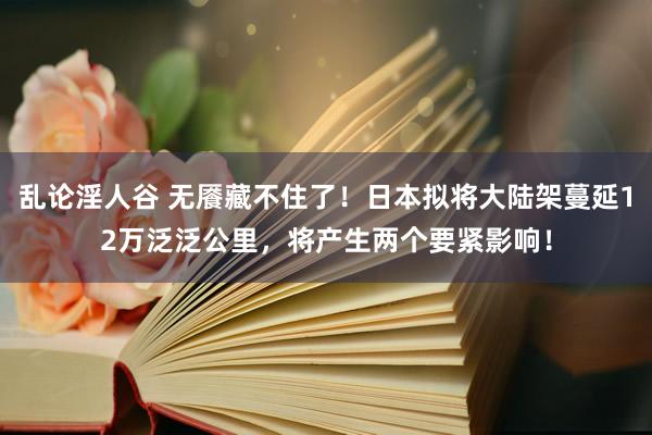 乱论淫人谷 无餍藏不住了！日本拟将大陆架蔓延12万泛泛公里，将产生两个要紧影响！