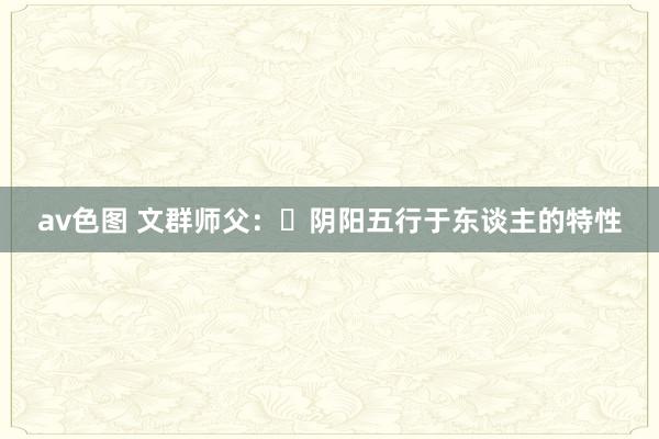 av色图 文群师父：​阴阳五行于东谈主的特性