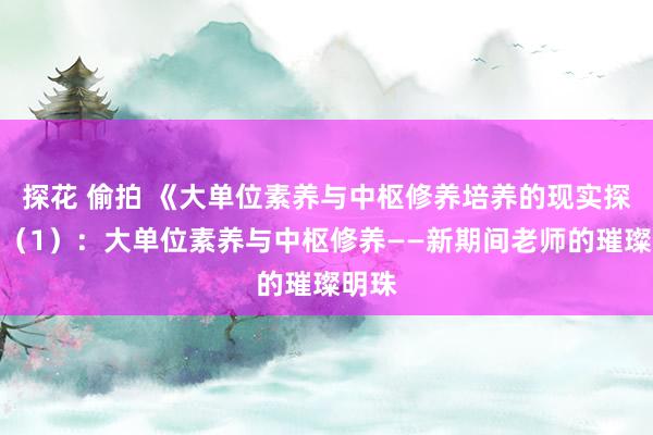 探花 偷拍 《大单位素养与中枢修养培养的现实探索》（1）：大单位素养与中枢修养——新期间老师的璀璨明珠