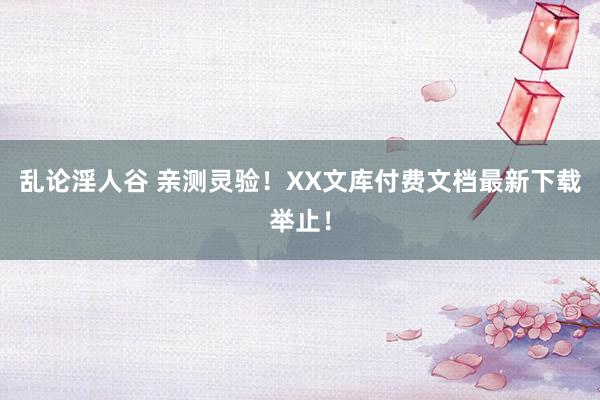 乱论淫人谷 亲测灵验！XX文库付费文档最新下载举止！