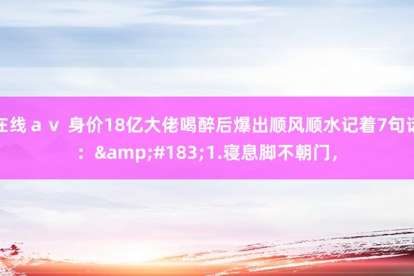 在线ａｖ 身价18亿大佬喝醉后爆出顺风顺水记着7句话：&#183;1.寝息脚不朝门，