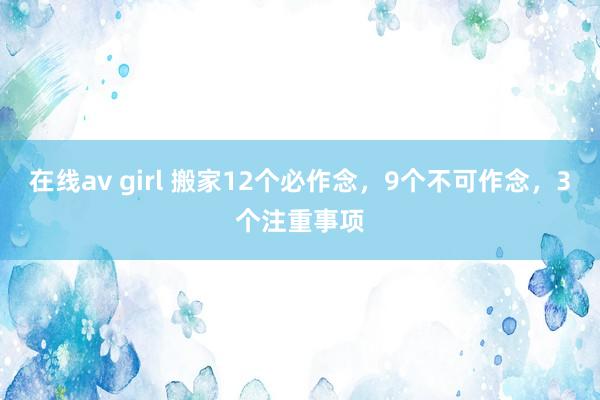 在线av girl 搬家12个必作念，9个不可作念，3个注重事项