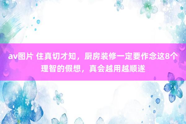 av图片 住真切才知，厨房装修一定要作念这8个理智的假想，真会越用越顺遂