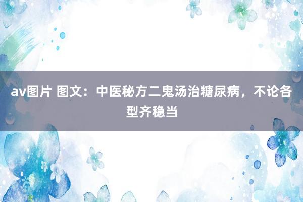 av图片 图文：中医秘方二鬼汤治糖尿病，不论各型齐稳当