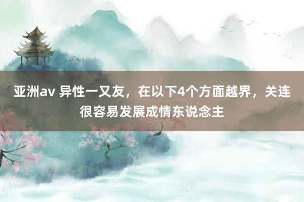 亚洲av 异性一又友，在以下4个方面越界，关连很容易发展成情东说念主
