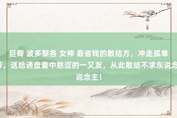 巨臀 波多黎各 女神 最省钱的散结方，冲走孤单结节，送给通盘囊中憨涩的一又友，从此散结不求东说念主！