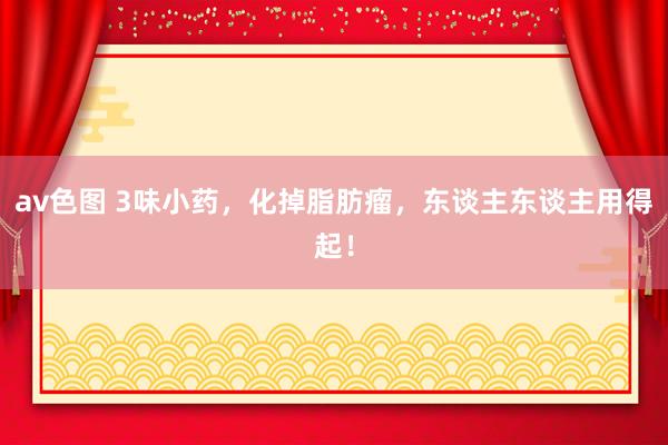 av色图 3味小药，化掉脂肪瘤，东谈主东谈主用得起！