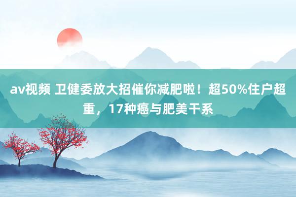 av视频 卫健委放大招催你减肥啦！超50%住户超重，17种癌与肥美干系