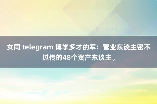 女同 telegram 博学多才的军：营业东谈主密不过传的48个资产东谈主。
