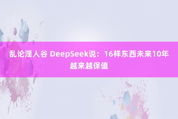 乱论淫人谷 DeepSeek说：16样东西未来10年越来越保值