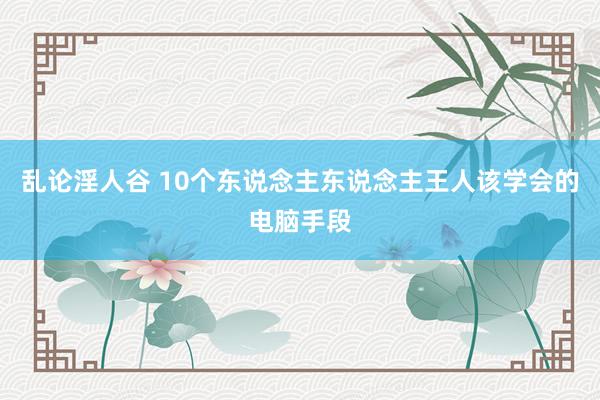 乱论淫人谷 10个东说念主东说念主王人该学会的电脑手段