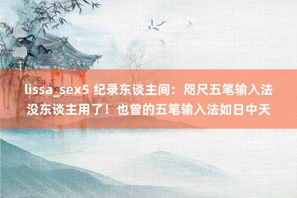 lissa_sex5 纪录东谈主间:咫尺五笔输入法没东谈主用了!也曾的五笔输入法如日中天