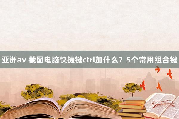 亚洲av 截图电脑快捷键ctrl加什么？5个常用组合键
