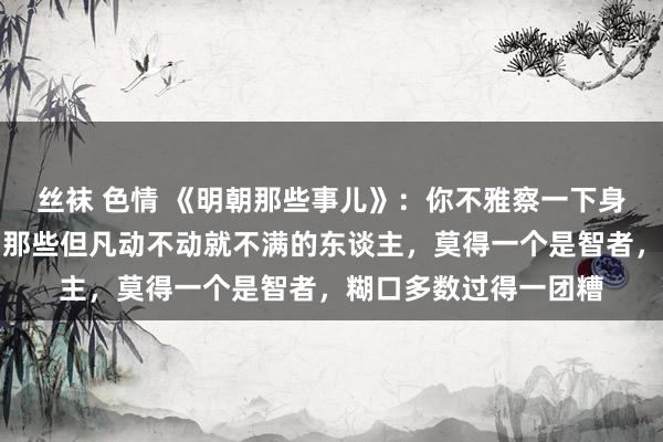 丝袜 色情 《明朝那些事儿》：你不雅察一下身边东谈主就会发现，那些但凡动不动就不满的东谈主，莫得一个是智者，糊口多数过得一团糟