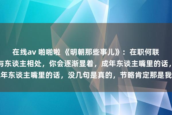 在线av 啪啪啦 《明朝那些事儿》：在职何联系里，王人要带着脑子与东谈主相处，你会逐渐显着，成年东谈主嘴里的话，没几句是真的，节略肯定那是我方太傻