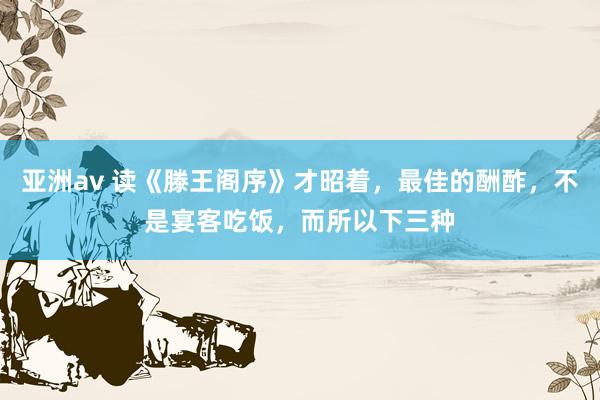 亚洲av 读《滕王阁序》才昭着，最佳的酬酢，不是宴客吃饭，而所以下三种