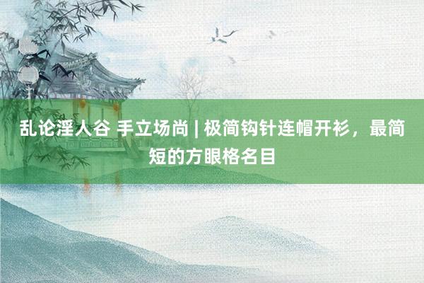 乱论淫人谷 手立场尚 | 极简钩针连帽开衫,最简短的方眼格名目