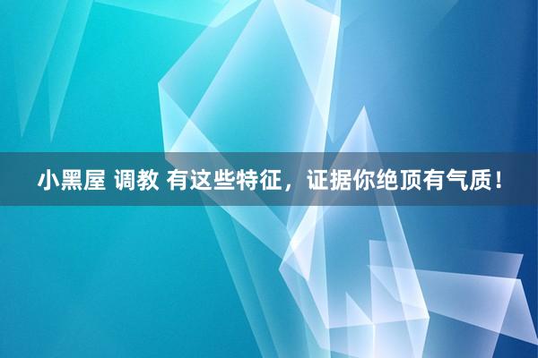 小黑屋 调教 有这些特征，证据你绝顶有气质！