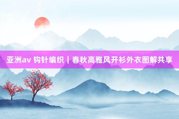 亚洲av 钩针编织｜春秋高雅风开衫外衣图解共享