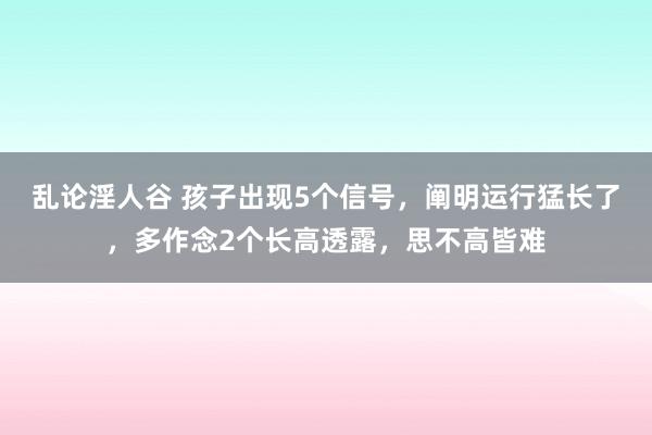 乱论淫人谷 孩子出现5个信号，阐明运行猛长了，多作念2个长高透露，思不高皆难