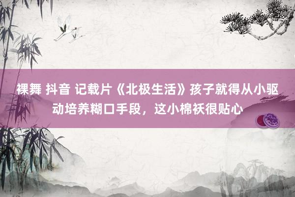 裸舞 抖音 记载片《北极生活》孩子就得从小驱动培养糊口手段，这小棉袄很贴心