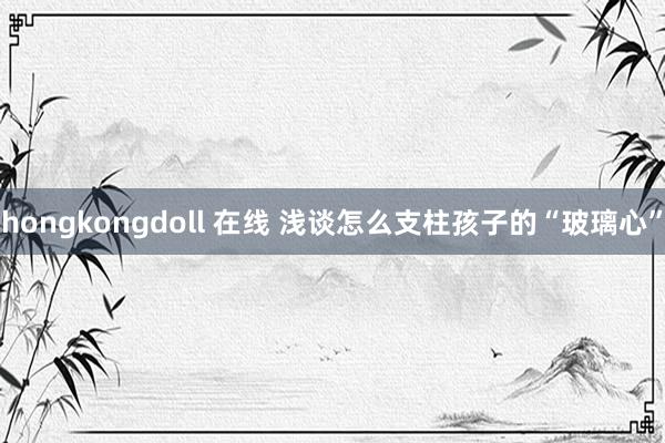hongkongdoll 在线 浅谈怎么支柱孩子的“玻璃心”