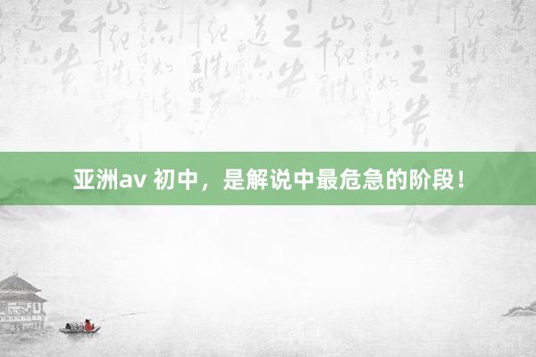 亚洲av 初中，是解说中最危急的阶段！