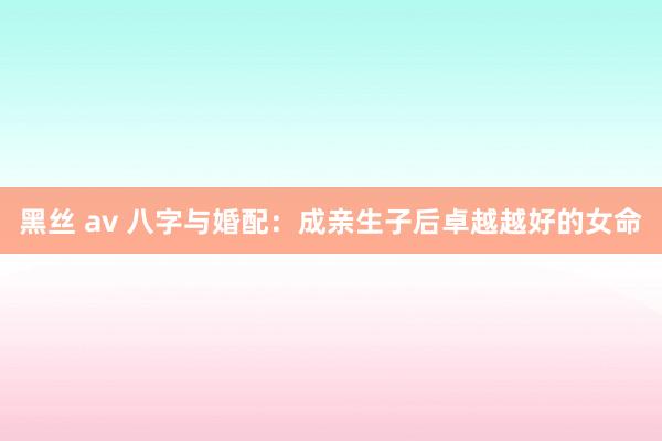 黑丝 av 八字与婚配：成亲生子后卓越越好的女命