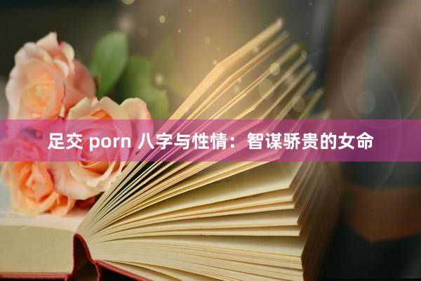 足交 porn 八字与性情：智谋骄贵的女命
